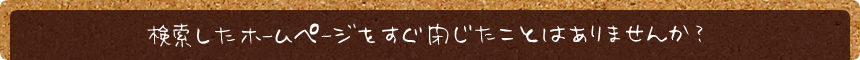 検索したホームページをすぐ閉じたことはありませんか？