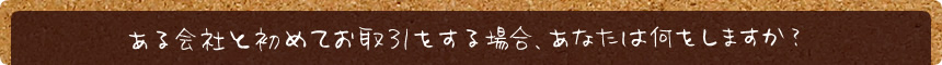 ある会社と初めてお取引をする場合、あなたは何をしますか？