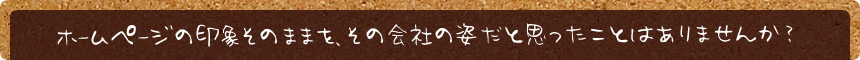 ホームページの印象そのままを、その会社の姿だと思ったことはありませんか？