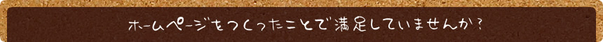 ホームページをつくったことで満足していませんか？