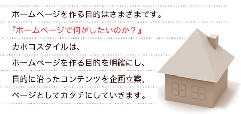 お客様によって、ホームページを作る目的はさまざまです。
『ホームページで何がしたいのか』
カポコスタイルは、ホームページを作る目的を明確にし、
目的に沿ったコンテンツを企画立案、
ページとしてカタチにしていきます。