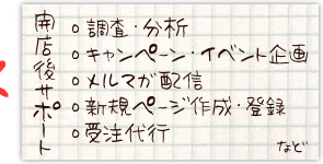開店後サポート
・調査・分析
・キャンペーン
・イベント企画
・メルマガ配信
・新規ページ作成・登録
・受注代行など