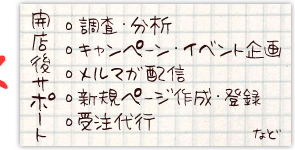 開店後サポート
・調査・分析
・キャンペーン
・イベント企画
・メルマガ配信
・新規ページ作成・登録
・受注代行など